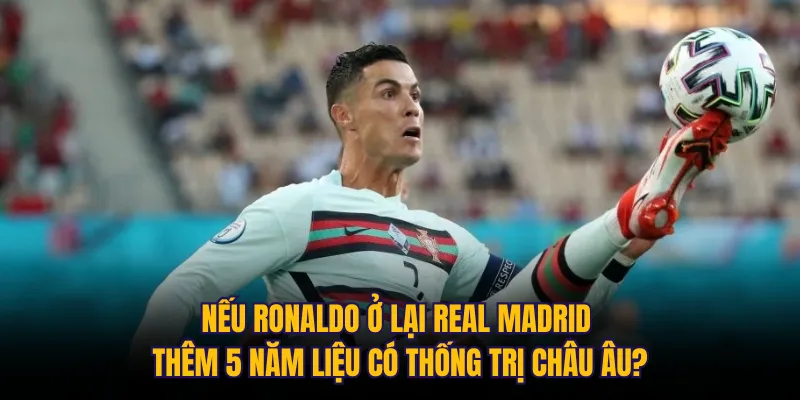 Nếu Ronaldo ở lại Real Madrid thêm 5 năm liệu có thống trị châu Âu?