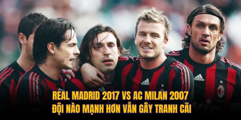 Real Madrid 2017 vs AC Milan 2007 đội nào mạnh hơn vẫn gây tranh cãi