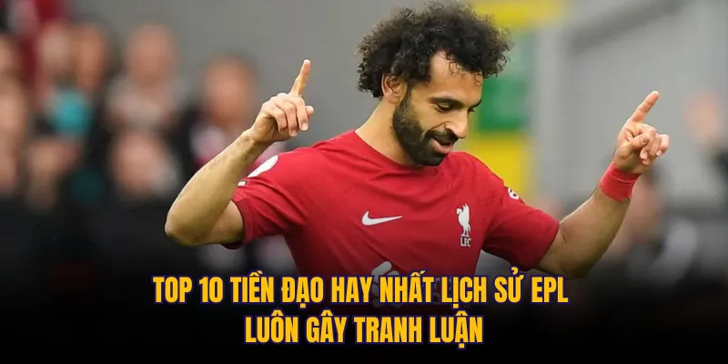 Top 10 tiền đạo hay nhất lịch sử EPL luôn gây tranh luận