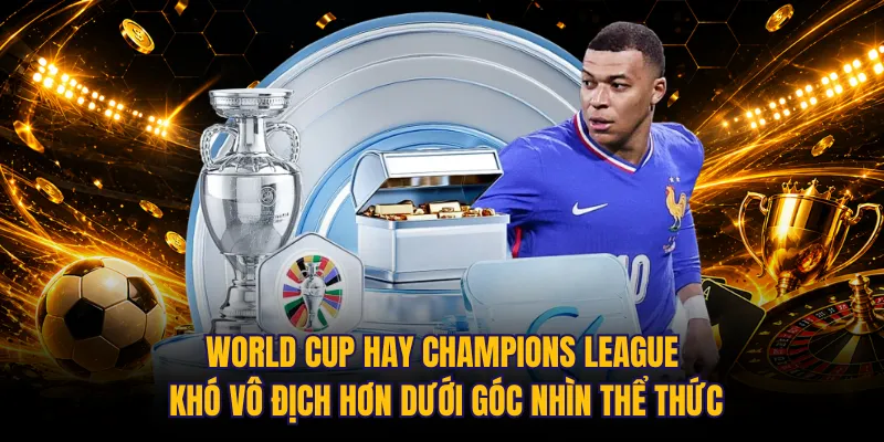 World Cup hay Champions League khó vô địch hơn dưới góc nhìn thể thức